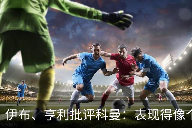 伊布、亨利批评科曼：表现得像个意大利教练 五后卫相当于怕对手