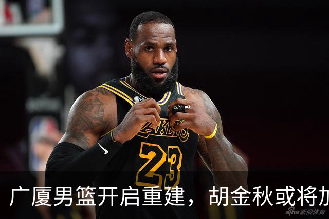 广厦男篮开启重建，胡金秋或将加盟广东强化内线阵容？